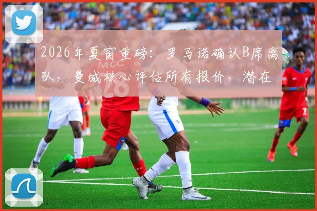 2026年夏窗重磅：罗马诺确认B席离队，曼城核心评估所有报价，潜在下家与转会费深度解读